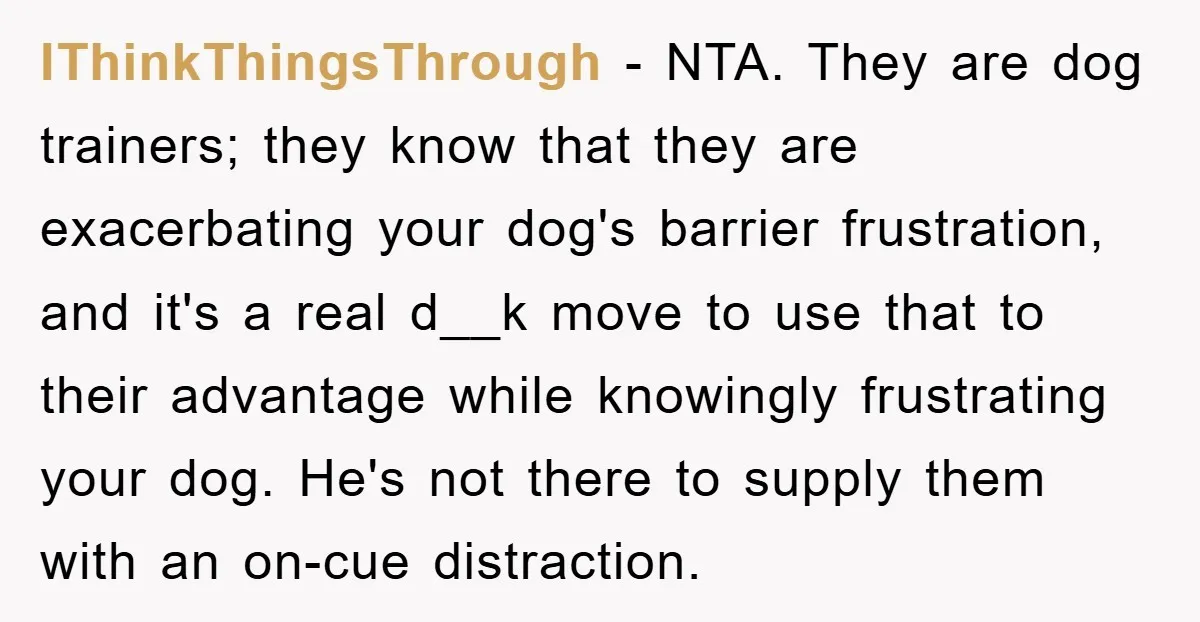 IThinkThingsThrough − NTA. They are dog trainers; they know that they are exacerbating your dog's barrier frustration, and it's a real d__k move to use that to their advantage while...