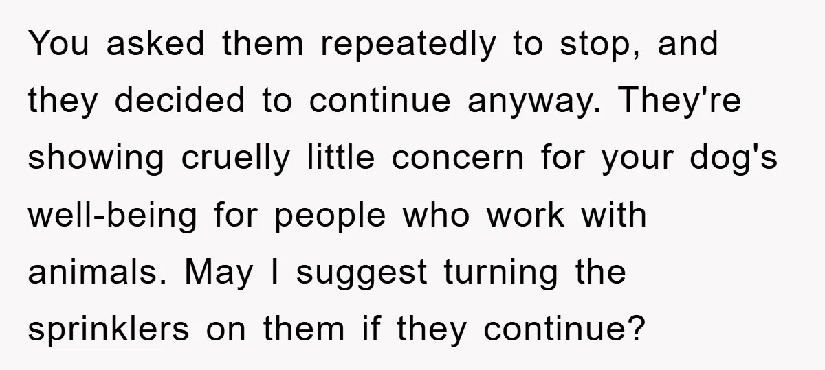 You asked them repeatedly to stop, and they decided to continue anyway. They're showing cruelly little concern for your dog's well-being for people who work with animals. May I suggest...