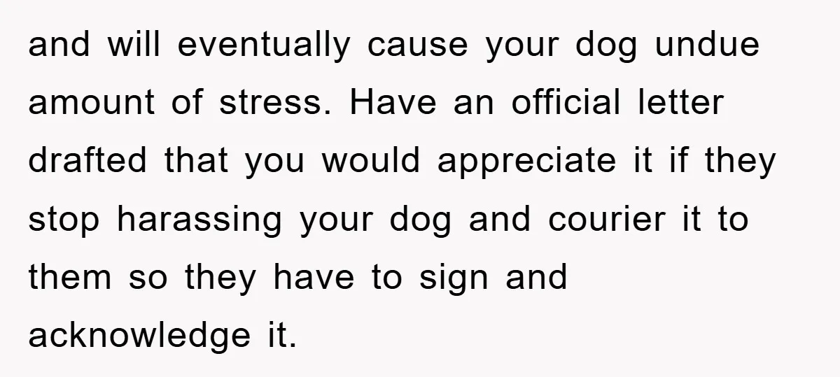 and will eventually cause your dog undue amount of stress. Have an official letter drafted that you would appreciate it if they stop harassing your dog and courier it to...