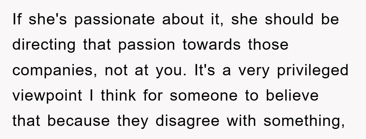 If she's passionate about it, she should be directing that passion towards those companies, not at you. It's a very privileged viewpoint I think for someone to believe that because...