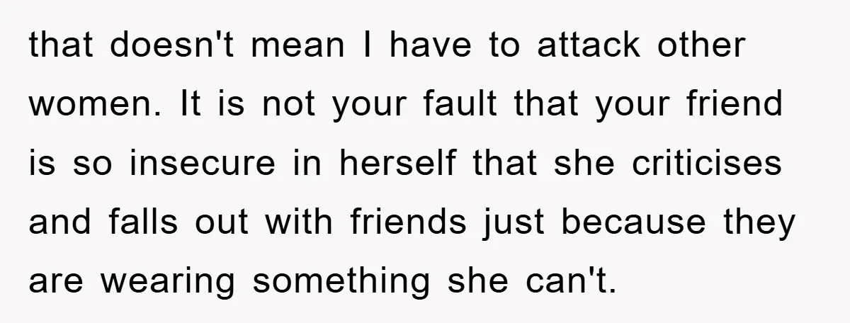 that doesn't mean I have to attack other women. It is not your fault that your friend is so insecure in herself that she criticises and falls out with friends...