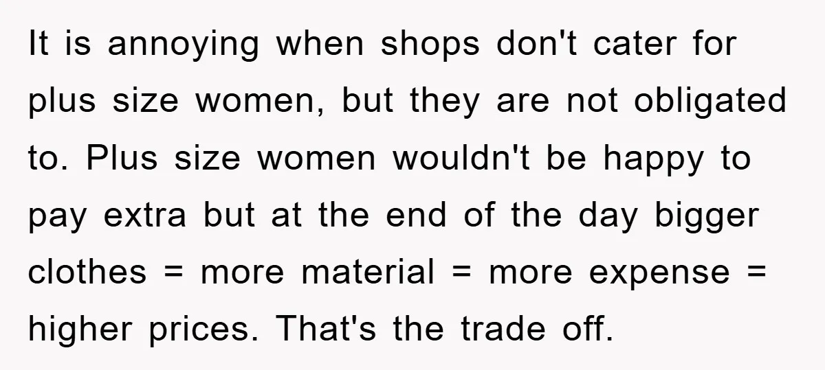 It is annoying when shops don't cater for plus size women, but they are not obligated to. Plus size women wouldn't be happy to pay extra but at the end...