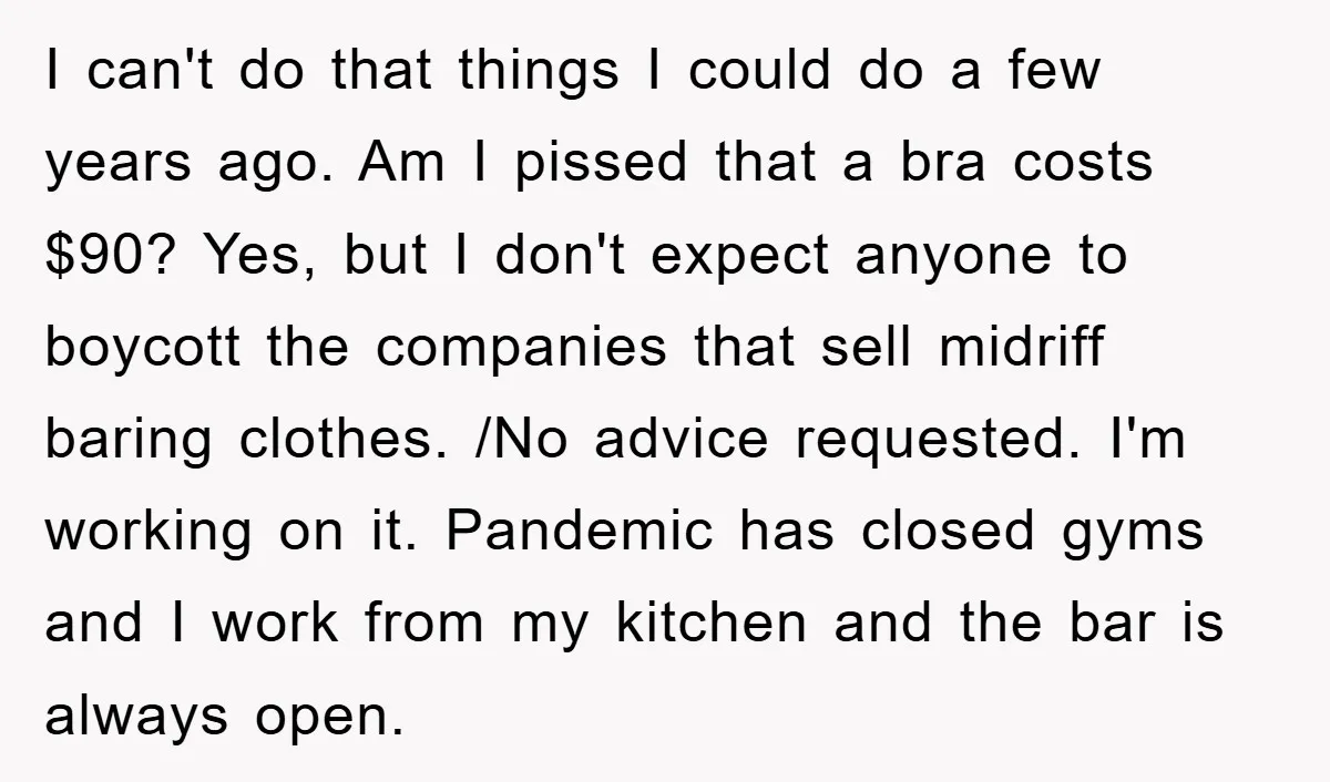 I can't do that things I could do a few years ago. Am I pissed that a bra costs $90? Yes, but I don't expect anyone to boycott the companies...