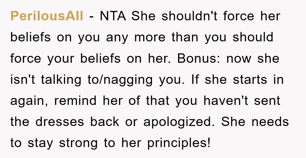 PerilousAll − NTA She shouldn't force her beliefs on you any more than you should force your beliefs on her. Bonus: now she isn't talking to/nagging you. If she starts...