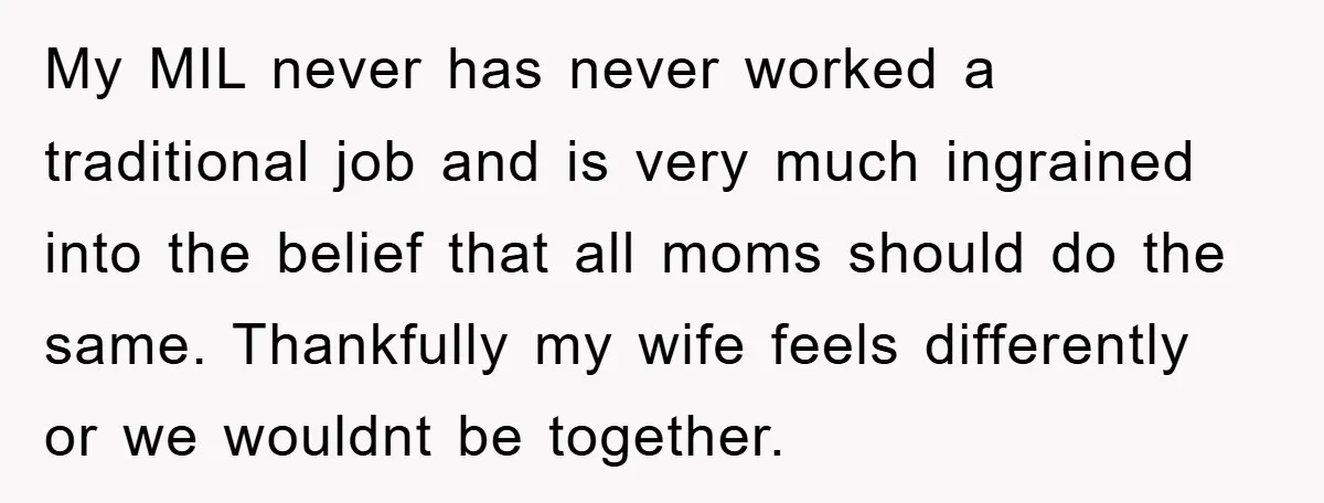 My MIL never has never worked a traditional job and is very much ingrained into the belief that all moms should do the same. Thankfully my wife feels differently or...