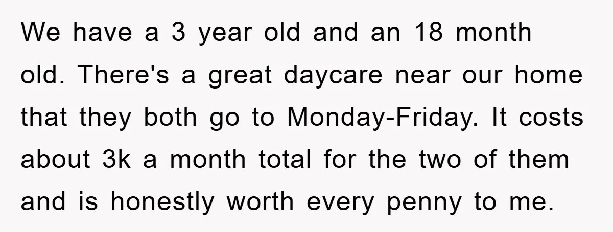 We have a 3 year old and an 18 month old. There's a great daycare near our home that they both go to Monday-Friday. It costs about 3k a month...
