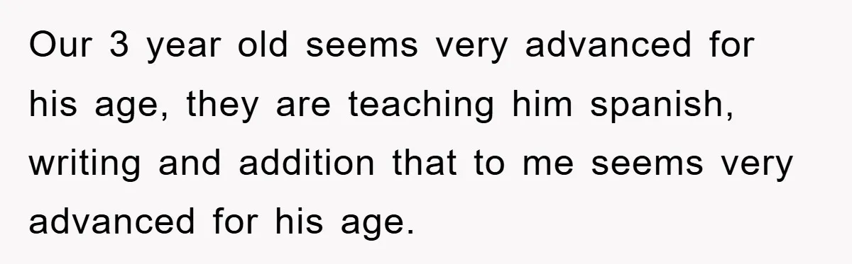 Our 3 year old seems very advanced for his age, they are teaching him spanish, writing and addition that to me seems very advanced for his age.