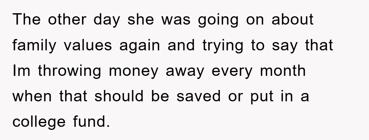 The other day she was going on about family values again and trying to say that Im throwing money away every month when that should be saved or put in...