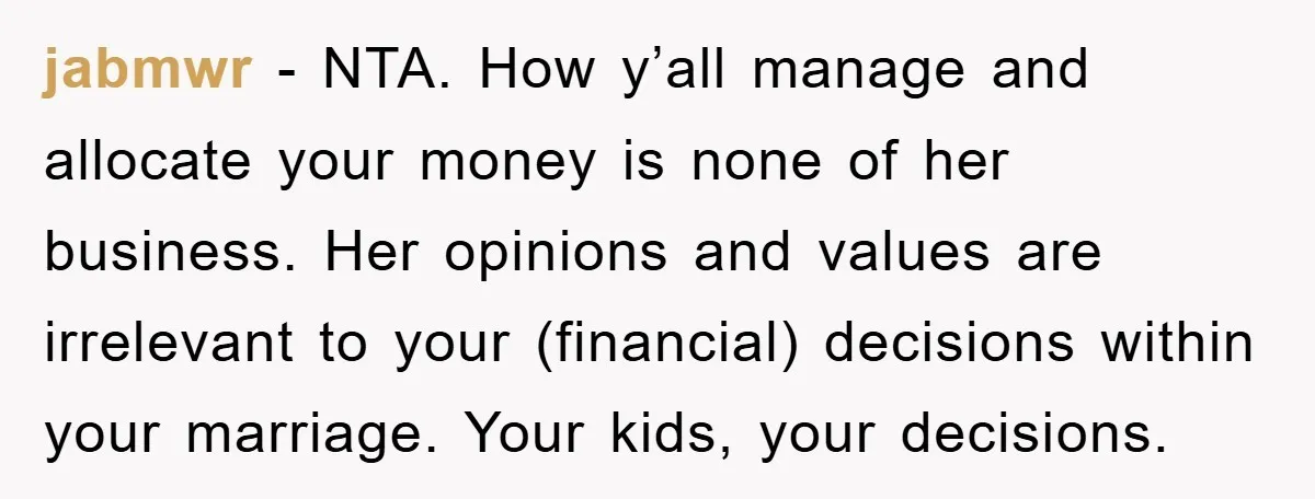 jabmwr − NTA. How y’all manage and allocate your money is none of her business. Her opinions and values are irrelevant to your (financial) decisions within your marriage. Your kids,...