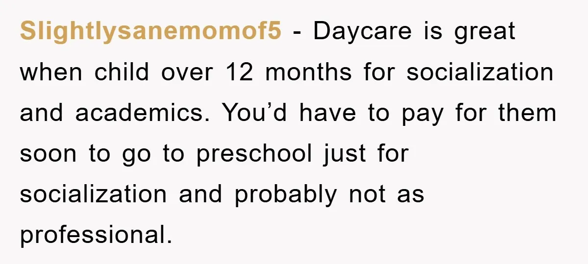 Slightlysanemomof5 − Daycare is great when child over 12 months for socialization and academics. You’d have to pay for them soon to go to preschool just for socialization and probably...