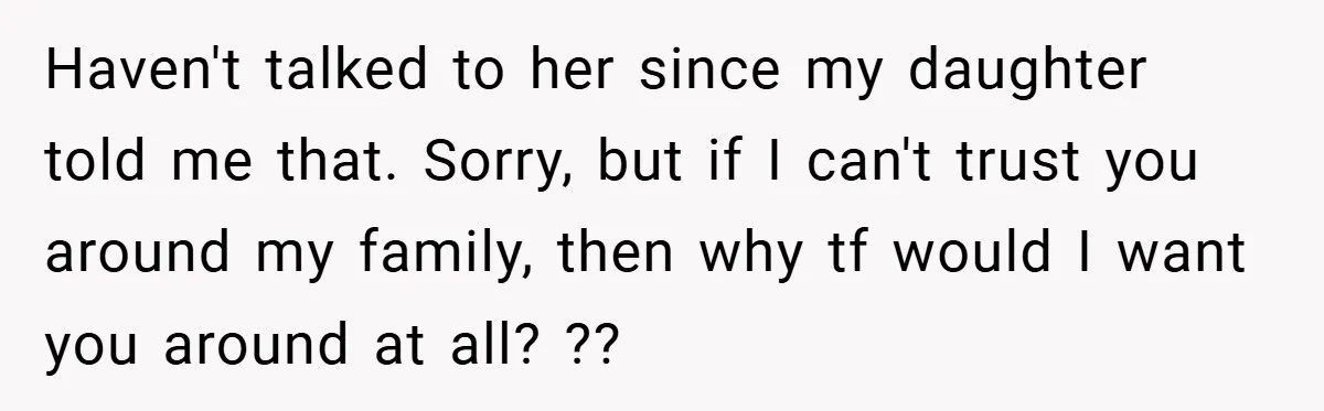 Haven't talked to her since my daughter told me that. Sorry, but if I can't trust you around my family, then why tf would I want you around at all?...