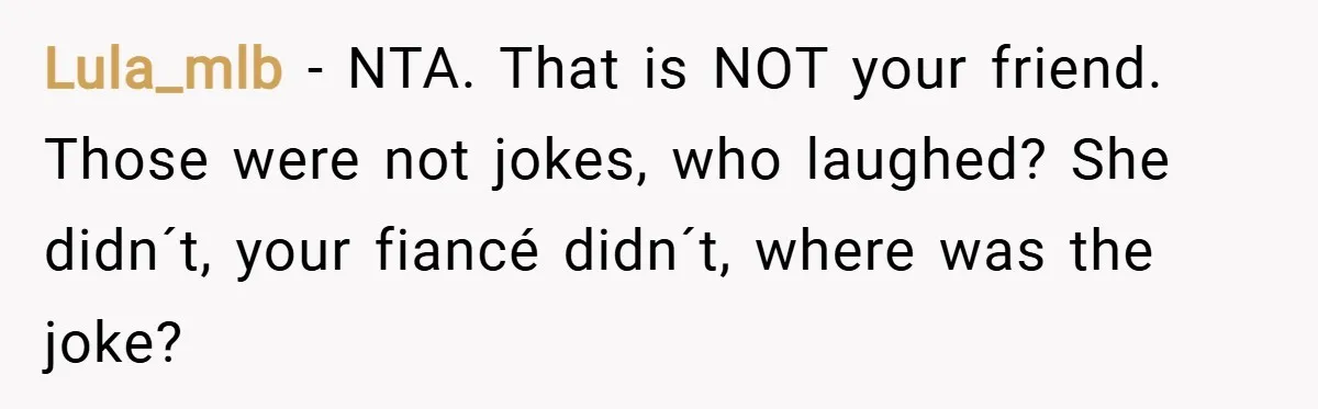 Lula_mlb − NTA. That is NOT your friend. Those were not jokes, who laughed? She didn´t, your fiancé didn´t, where was the joke?