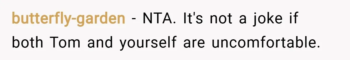 butterfly-garden − NTA. It's not a joke if both Tom and yourself are uncomfortable.
