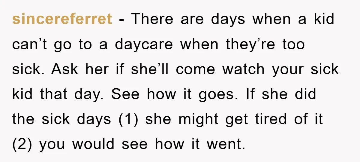 sincereferret − There are days when a kid can’t go to a daycare when they’re too sick. Ask her if she’ll come watch your sick kid that day. See how...