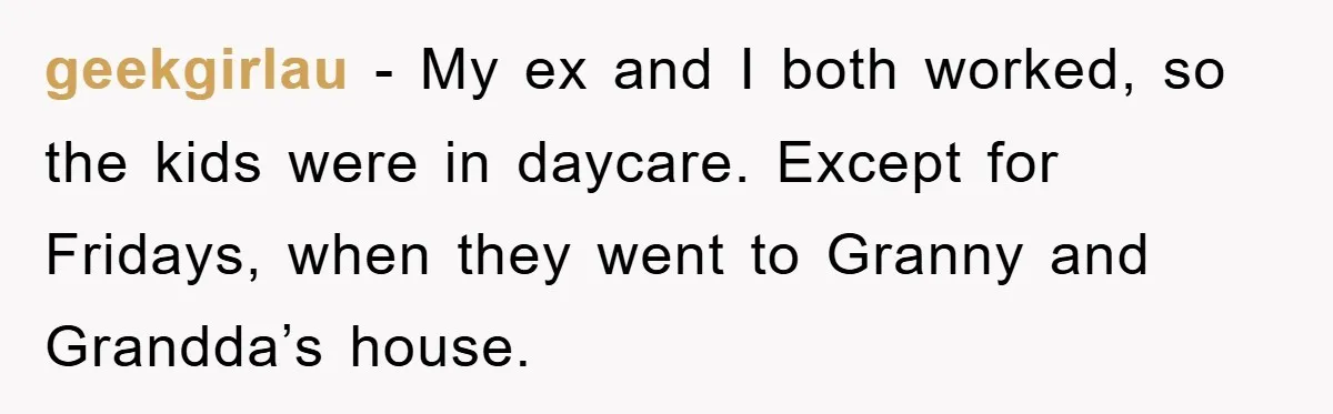 geekgirlau − My ex and I both worked, so the kids were in daycare. Except for Fridays, when they went to Granny and Grandda’s house.