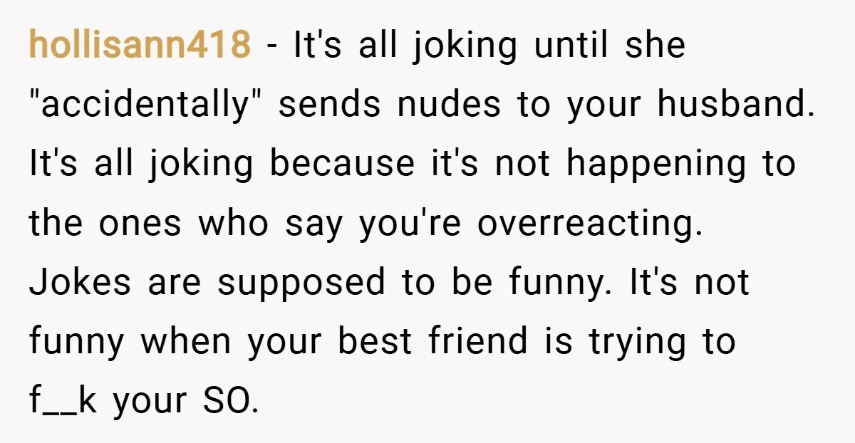 hollisann418 − It's all joking until she "accidentally" sends nudes to your husband. It's all joking because it's not happening to the ones who say you're overreacting. Jokes are supposed...