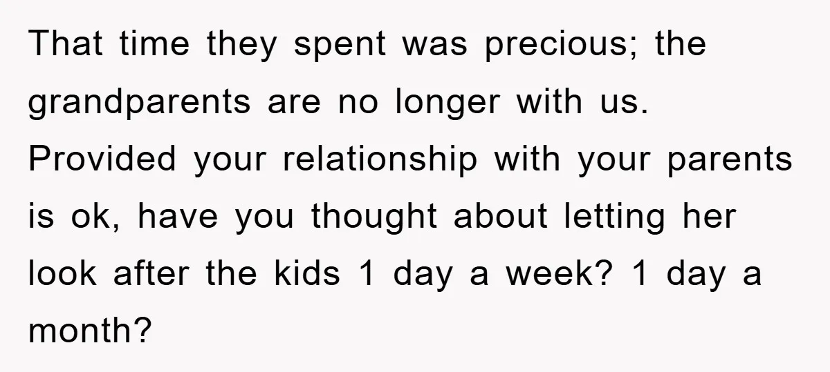 That time they spent was precious; the grandparents are no longer with us. Provided your relationship with your parents is ok, have you thought about letting her look after the...