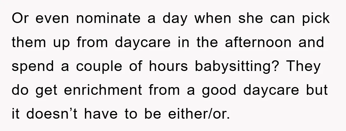 Or even nominate a day when she can pick them up from daycare in the afternoon and spend a couple of hours babysitting? They do get enrichment from a good...