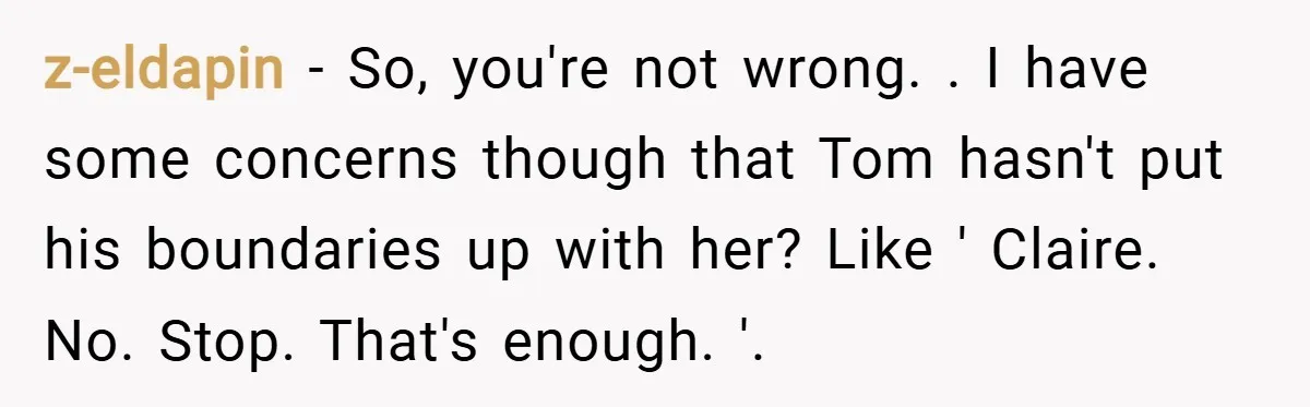 z-eldapin − So, you're not wrong. . I have some concerns though that Tom hasn't put his boundaries up with her? Like ' Claire. No. Stop. That's enough. '.