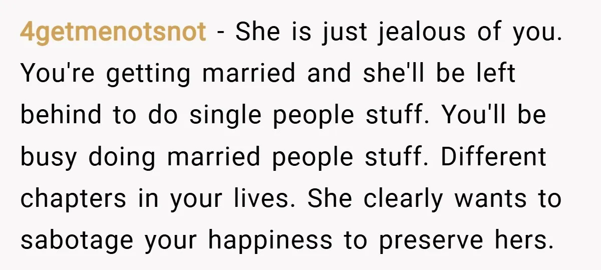 4getmenotsnot − She is just jealous of you. You're getting married and she'll be left behind to do single people stuff. You'll be busy doing married people stuff. Different chapters...