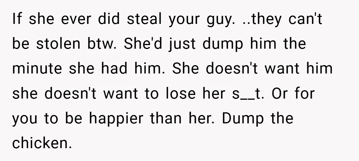 If she ever did steal your guy. ..they can't be stolen btw. She'd just dump him the minute she had him. She doesn't want him she doesn't want to lose...