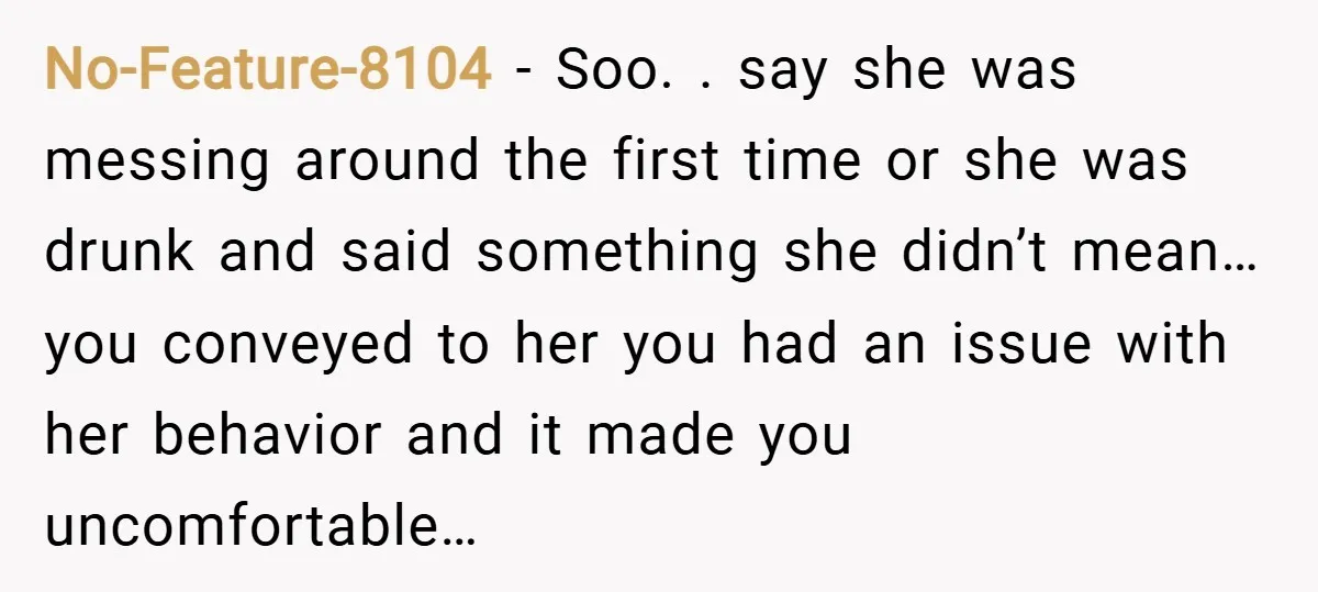 No-Feature-8104 − Soo. . say she was messing around the first time or she was drunk and said something she didn’t mean… you conveyed to her you had an issue...