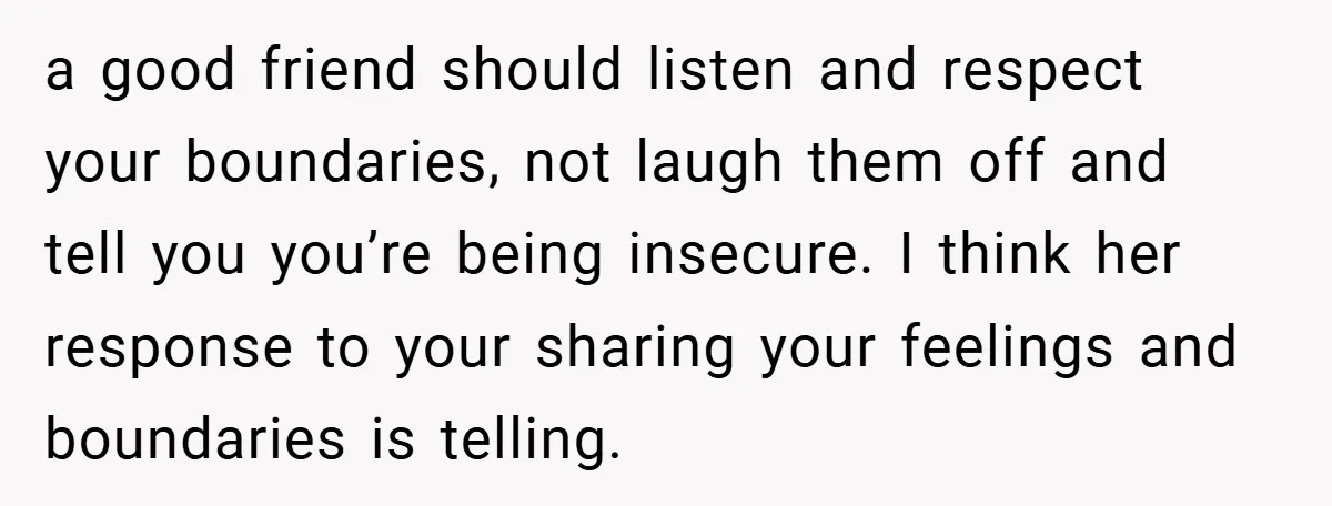 a good friend should listen and respect your boundaries, not laugh them off and tell you you’re being insecure. I think her response to your sharing your feelings and boundaries...
