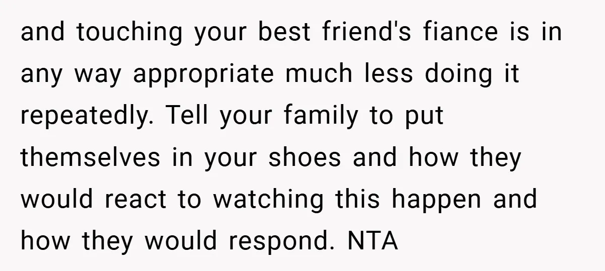 and touching your best friend's fiance is in any way appropriate much less doing it repeatedly. Tell your family to put themselves in your shoes and how they would react...