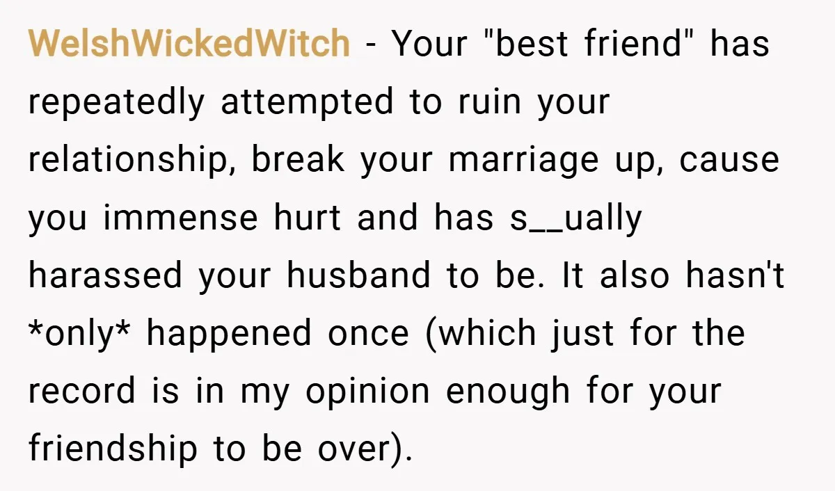 WelshWickedWitch − Your "best friend" has repeatedly attempted to ruin your relationship, break your marriage up, cause you immense hurt and has s__ually harassed your husband to be. It also...
