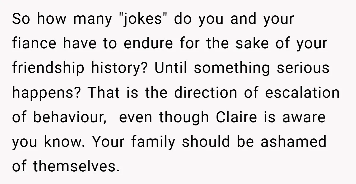 So how many "jokes" do you and your fiance have to endure for the sake of your friendship history? Until something serious happens? That is the direction of escalation of...