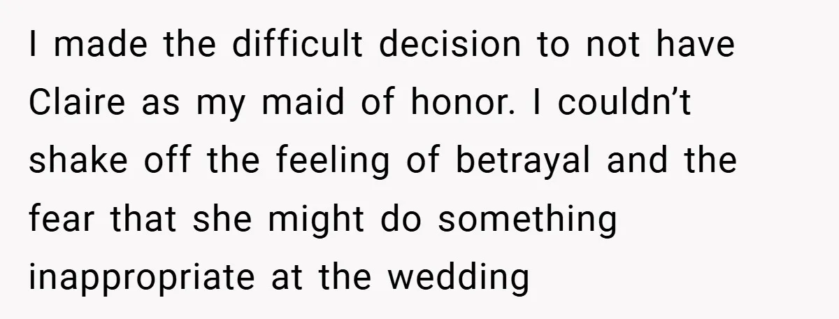 I made the difficult decision to not have Claire as my maid of honor. I couldn’t shake off the feeling of betrayal and the fear that she might do something...