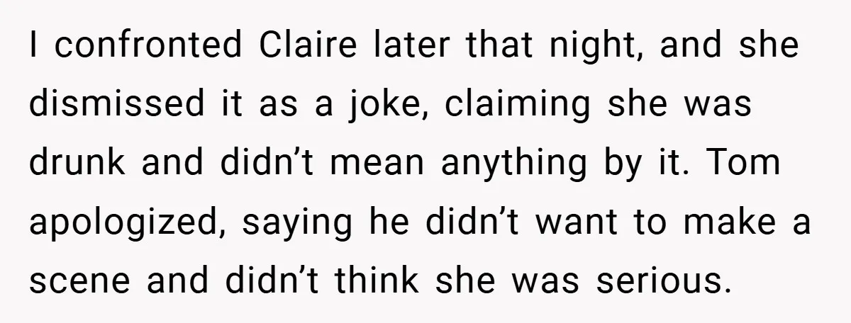 I confronted Claire later that night, and she dismissed it as a joke, claiming she was drunk and didn’t mean anything by it. Tom apologized, saying he didn’t want to...
