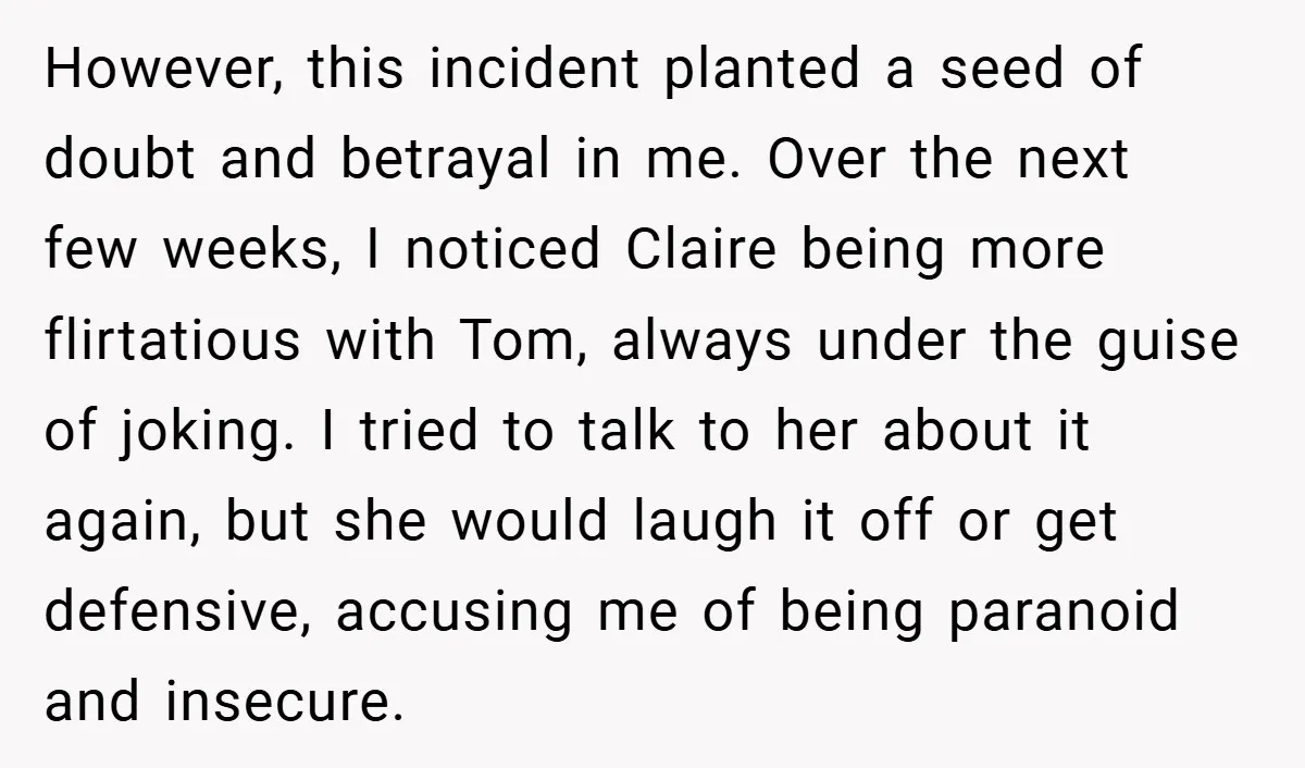 However, this incident planted a seed of doubt and betrayal in me. Over the next few weeks, I noticed Claire being more flirtatious with Tom, always under the guise of...