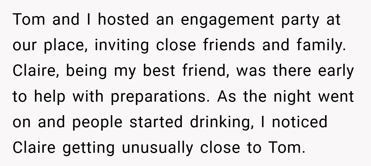 Tom and I hosted an engagement party at our place, inviting close friends and family. Claire, being my best friend, was there early to help with preparations. As the night...