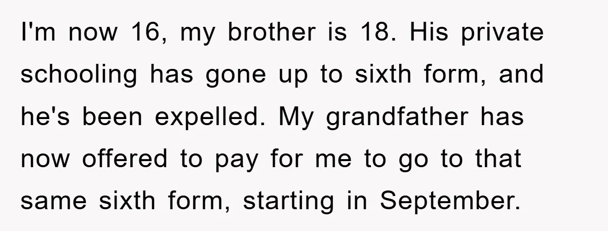 I'm now 16, my brother is 18. His private schooling has gone up to sixth form, and he's been expelled. My grandfather has now offered to pay for me to...