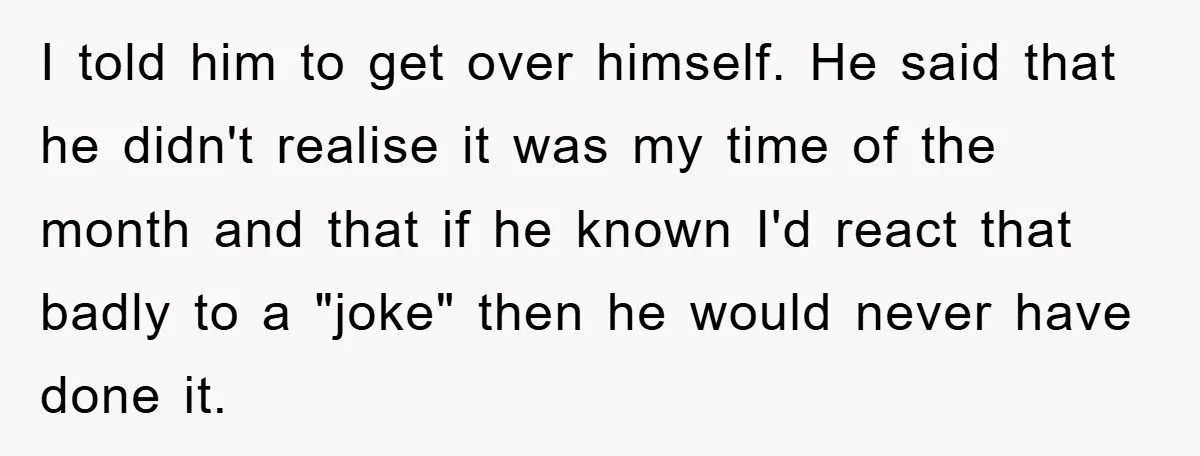 I told him to get over himself. He said that he didn't realise it was my time of the month and that if he known I'd react that badly to...