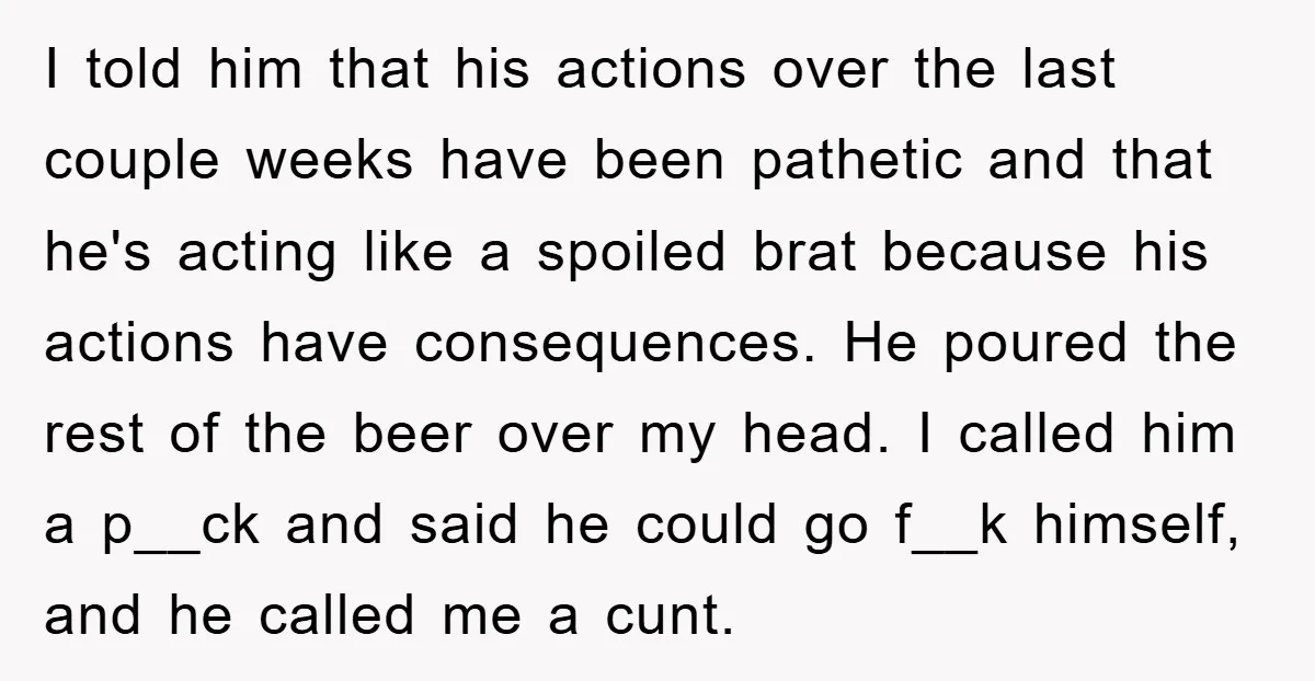 I told him that his actions over the last couple weeks have been pathetic and that he's acting like a spoiled brat because his actions have consequences. He poured the...
