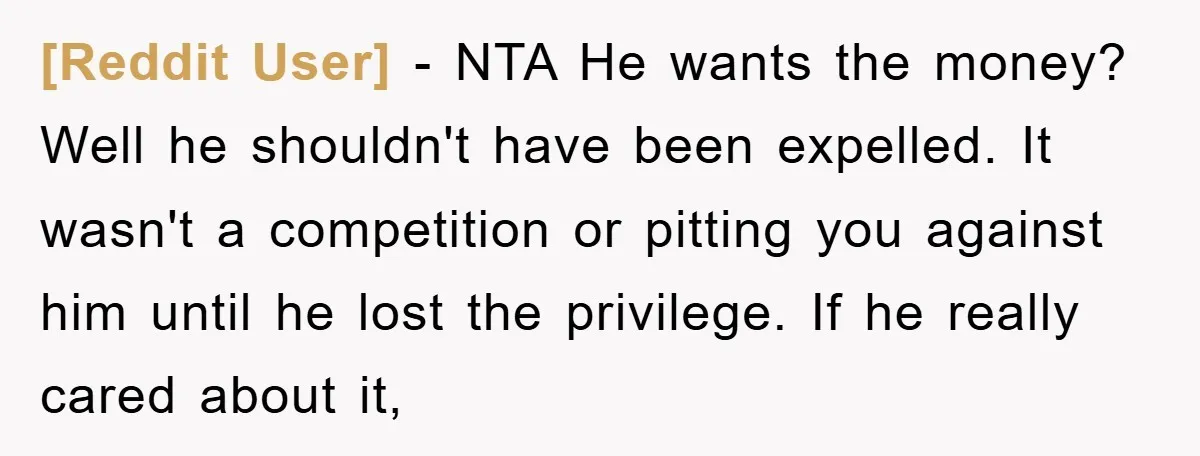 [Reddit User] − NTA He wants the money? Well he shouldn't have been expelled. It wasn't a competition or pitting you against him until he lost the privilege. If he...