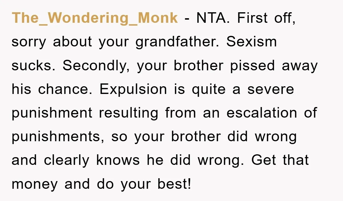 The_Wondering_Monk − NTA. First off, sorry about your grandfather. Sexism sucks. Secondly, your brother pissed away his chance. Expulsion is quite a severe punishment resulting from an escalation of punishments,...