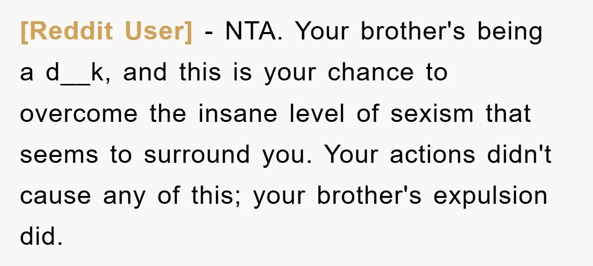 [Reddit User] − NTA. Your brother's being a d__k, and this is your chance to overcome the insane level of sexism that seems to surround you. Your actions didn't cause...
