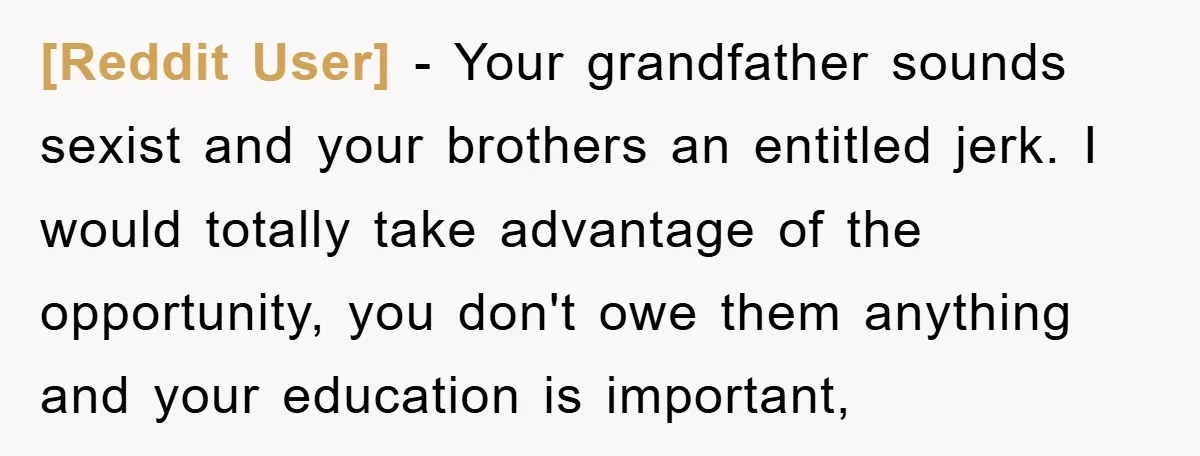 [Reddit User] − Your grandfather sounds sexist and your brothers an entitled jerk. I would totally take advantage of the opportunity, you don't owe them anything and your education is...