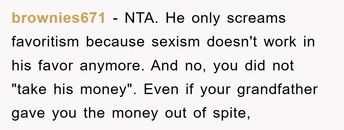 brownies671 − NTA. He only screams favoritism because sexism doesn't work in his favor anymore. And no, you did not "take his money". Even if your grandfather gave you the...