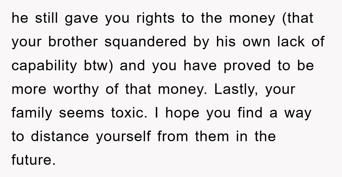 he still gave you rights to the money (that your brother squandered by his own lack of capability btw) and you have proved to be more worthy of that money....