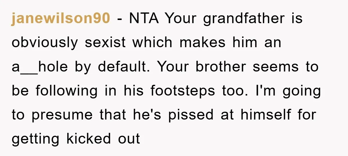 janewilson90 − NTA Your grandfather is obviously sexist which makes him an a__hole by default. Your brother seems to be following in his footsteps too. I'm going to presume that...