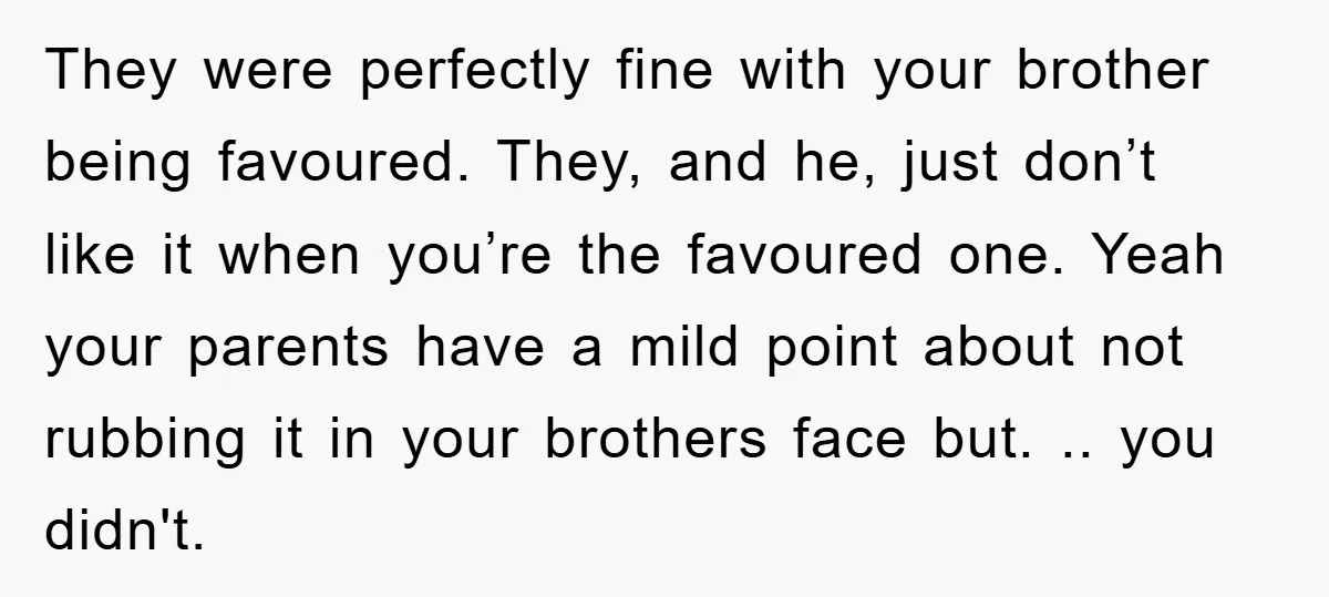 They were perfectly fine with your brother being favoured. They, and he, just don’t like it when you’re the favoured one. Yeah your parents have a mild point about not...