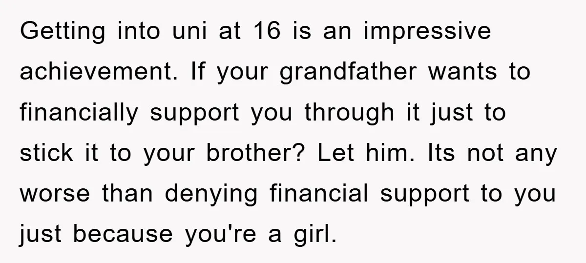 Getting into uni at 16 is an impressive achievement. If your grandfather wants to financially support you through it just to stick it to your brother? Let him. Its not...