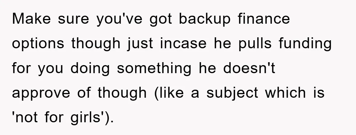 Make sure you've got backup finance options though just incase he pulls funding for you doing something he doesn't approve of though (like a subject which is 'not for girls').
