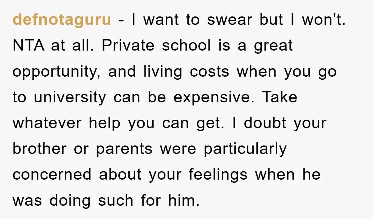 defnotaguru − I want to swear but I won't. NTA at all. Private school is a great opportunity, and living costs when you go to university can be expensive. Take...