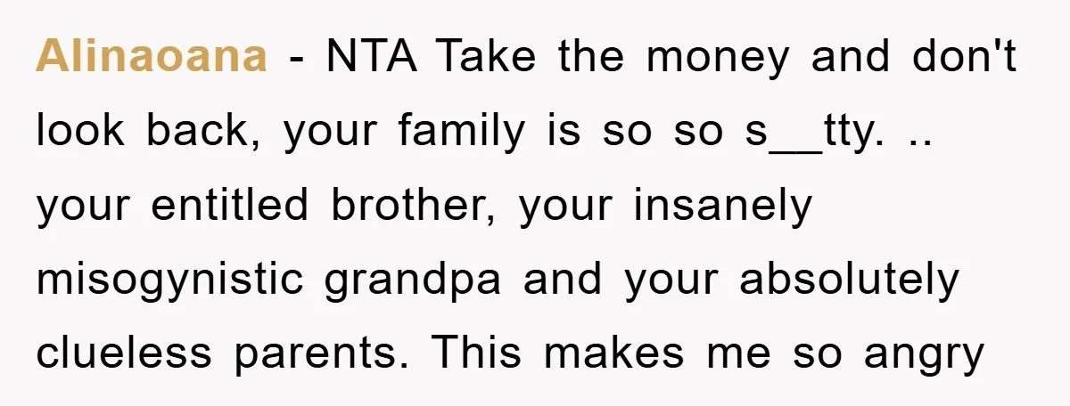 Alinaoana − NTA Take the money and don't look back, your family is so so s__tty. .. your entitled brother, your insanely misogynistic grandpa and your absolutely clueless parents. This...