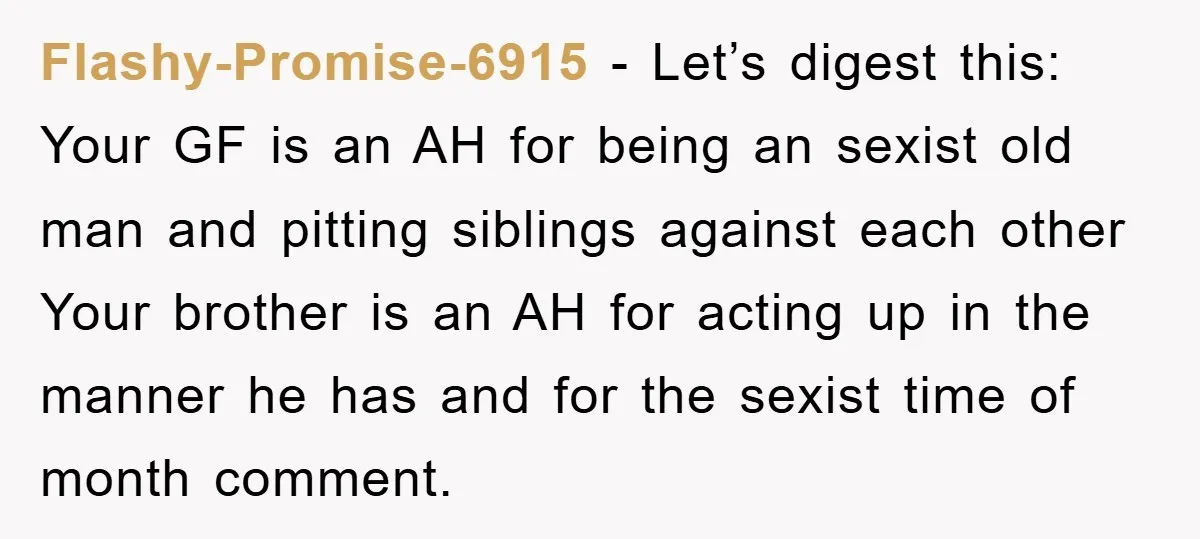 Flashy-Promise-6915 − Let’s digest this: Your GF is an AH for being an sexist old man and pitting siblings against each other Your brother is an AH for acting up...